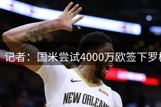 记者：国米尝试4000万欧签下罗梅罗，谈判已进入深入阶段